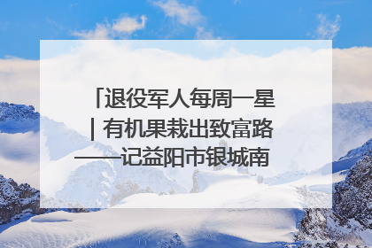 退役军人每周一星｜有机果栽出致富路——记益阳市银城南湖蔬果农民专业合作社总经理晏桂明