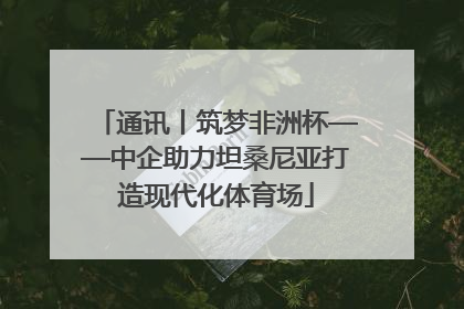 通讯丨筑梦非洲杯——中企助力坦桑尼亚打造现代化体育场
