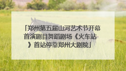 郑州第五届山河艺术节开幕 首演剧目舞蹈剧场《火车站》首站停靠郑州大剧院