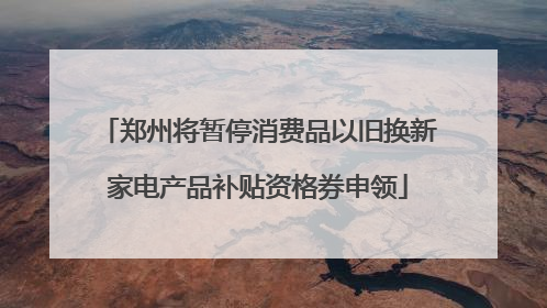 郑州将暂停消费品以旧换新家电产品补贴资格券申领