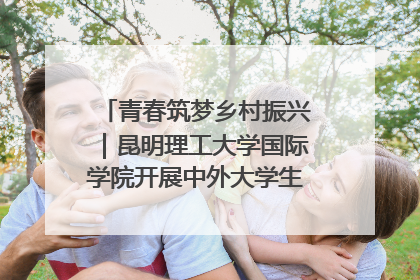 青春筑梦乡村振兴｜昆明理工大学国际学院开展中外大学生社会实践活动