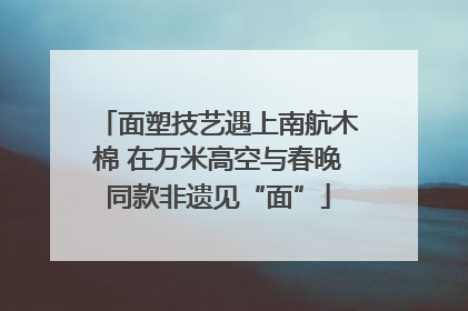 面塑技艺遇上南航木棉 在万米高空与春晚同款非遗见“面”