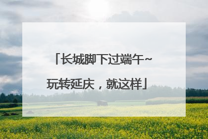 长城脚下过端午~玩转延庆，就这样