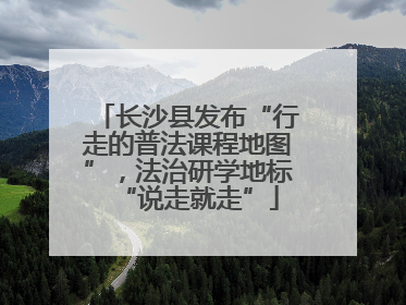 长沙县发布“行走的普法课程地图”，法治研学地标“说走就走”