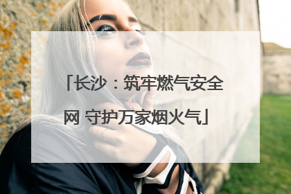 长沙：筑牢燃气安全网 守护万家烟火气