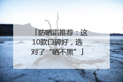 防晒霜推荐：这10款口碑好，选对了“晒不黑”