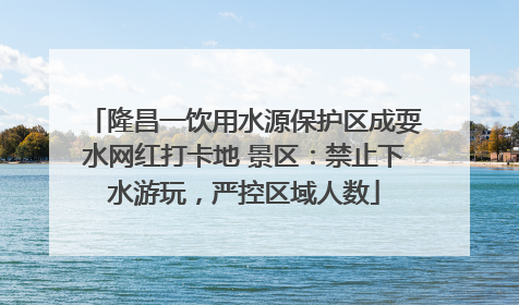 隆昌一饮用水源保护区成耍水网红打卡地 景区：禁止下水游玩，严控区域人数