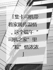 集卡司机带着家属传温情，这个端午“司机之家”里“粽”情浓浓