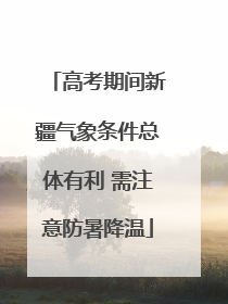 高考期间新疆气象条件总体有利 需注意防暑降温