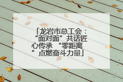 龙岩市总工会：“面对面”共话匠心传承 “零距离”点燃奋斗力量