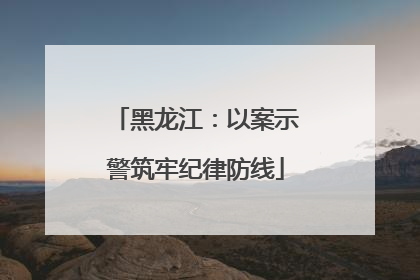黑龙江：以案示警筑牢纪律防线