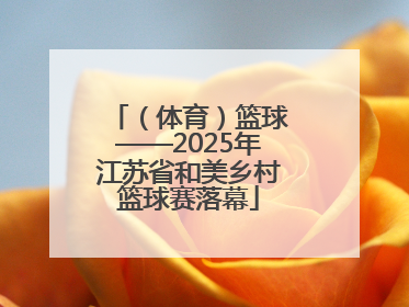 （体育）篮球——2025年江苏省和美乡村篮球赛落幕