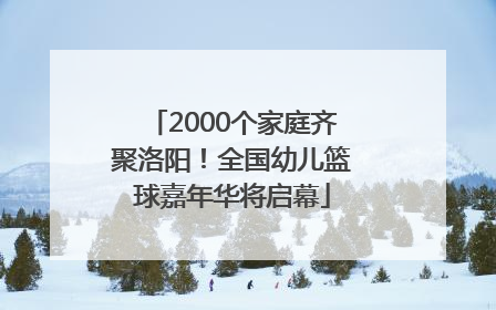 2000个家庭齐聚洛阳！全国幼儿篮球嘉年华将启幕