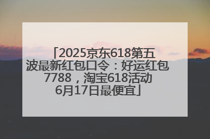 2025京东618第五波最新红包口令：好运红包7788，淘宝618活动6月17日最便宜