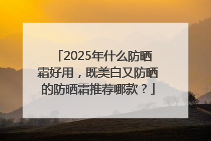 2025年什么防晒霜好用，既美白又防晒的防晒霜推荐哪款？