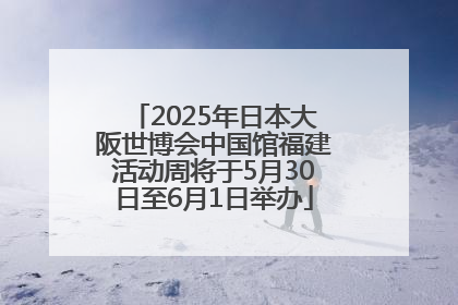 2025年日本大阪世博会中国馆福建活动周将于5月30日至6月1日举办