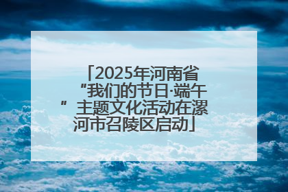 2025年河南省“我们的节日·端午”主题文化活动在漯河市召陵区启动
