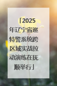 2025年辽宁省巡特警系统跨区域实战拉动演练在抚顺举行
