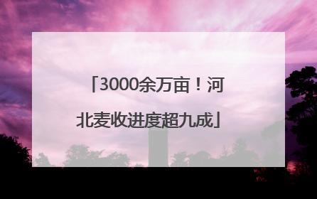 3000余万亩！河北麦收进度超九成