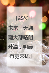 35℃！未来三天湖南大部晴朗升温，明晨有雾来扰