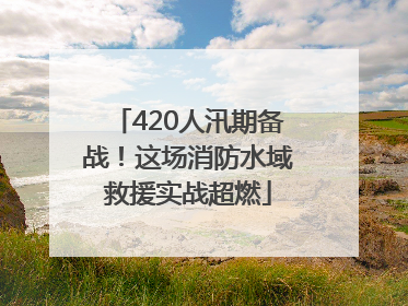 420人汛期备战！这场消防水域救援实战超燃