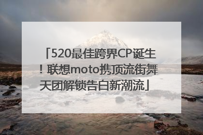520最佳跨界CP诞生！联想moto携顶流街舞天团解锁告白新潮流