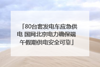 80台套发电车应急供电 国网北京电力确保端午假期供电安全可靠