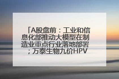 A股盘前：工业和信息化部推动大模型在制造业重点行业落地部署；万泰生物九价HPV疫苗获批上市；特朗普催促鲍威尔降息